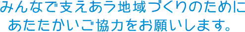 みんなで支えあう地域づくりのためにあたたかいご協力をお願いします。